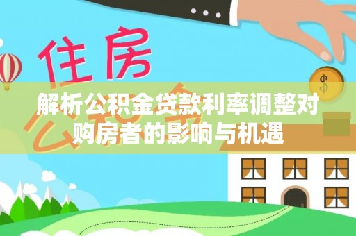 怀柔解析公积金贷款利率调整对购房者的影响与机遇
