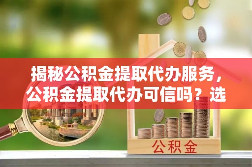 怀柔揭秘公积金提取代办服务，公积金提取代办可信吗？选择前你需要知道的真相