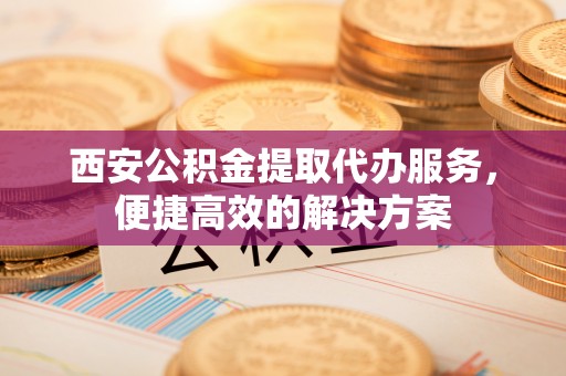 怀柔西安公积金提取代办服务，便捷高效的解决方案