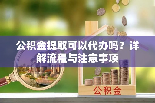 怀柔公积金提取可以代办吗？详解流程与注意事项