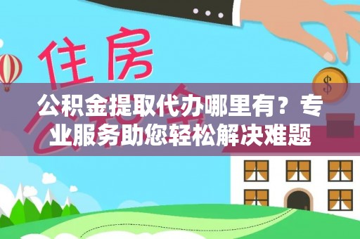 怀柔公积金提取代办哪里有？专业服务助您轻松解决难题