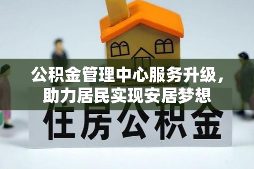 怀柔公积金管理中心服务升级，助力居民实现安居梦想