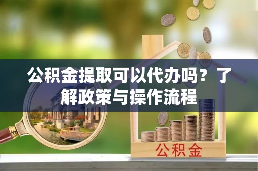 怀柔公积金提取可以代办吗？了解政策与操作流程