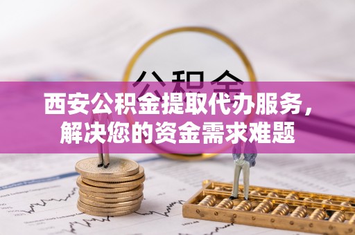 怀柔西安公积金提取代办服务，解决您的资金需求难题
