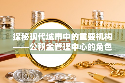 怀柔探秘现代城市中的重要机构——公积金管理中心的角色与使命