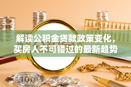 怀柔解读公积金贷款政策变化，买房人不可错过的最新趋势