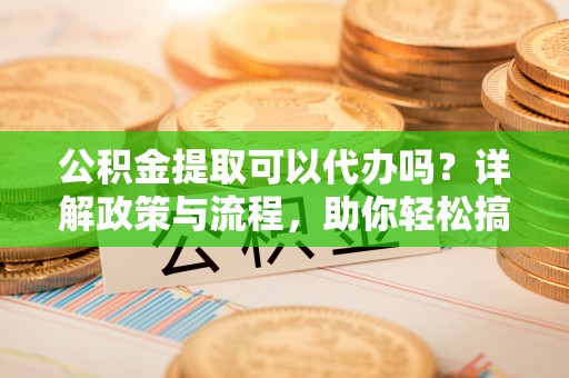 怀柔公积金提取可以代办吗？详解政策与流程，助你轻松搞定！