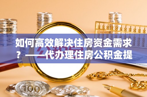 怀柔如何高效解决住房资金需求？——代办理住房公积金提取服务全解析