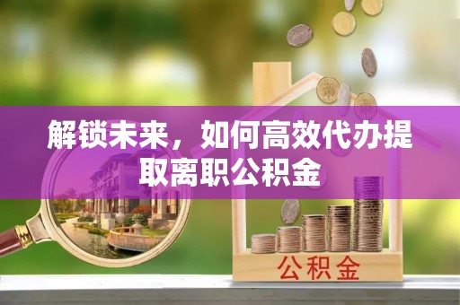 怀柔解锁未来，如何高效代办提取离职公积金