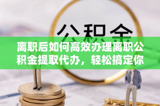 怀柔离职后如何高效办理离职公积金提取代办，轻松搞定你的公积金