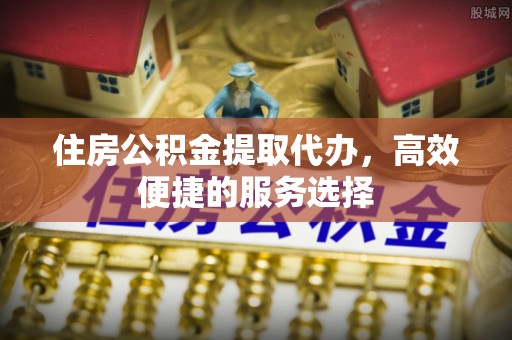 怀柔住房公积金提取代办，高效便捷的服务选择