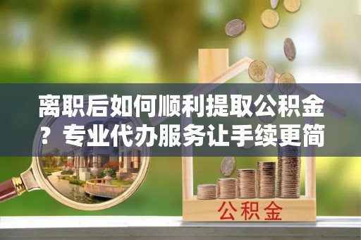怀柔离职后如何顺利提取公积金？专业代办服务让手续更简单