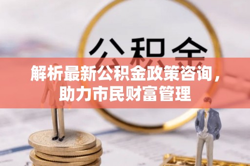怀柔解析最新公积金政策咨询，助力市民财富管理