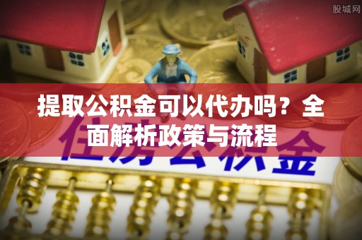 怀柔提取公积金可以代办吗？全面解析政策与流程