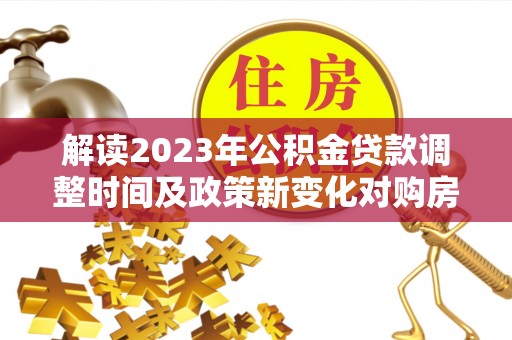 怀柔解读2023年公积金贷款调整时间及政策新变化对购房的影响
