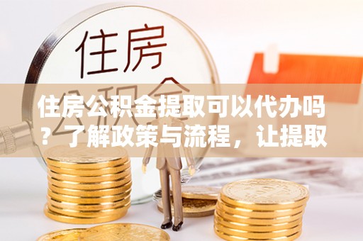 怀柔住房公积金提取可以代办吗？了解政策与流程，让提取更便捷