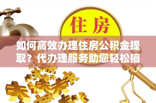 怀柔如何高效办理住房公积金提取？代办理服务助您轻松搞定