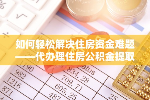 怀柔如何轻松解决住房资金难题——代办理住房公积金提取服务详解