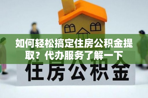 怀柔如何轻松搞定住房公积金提取？代办服务了解一下