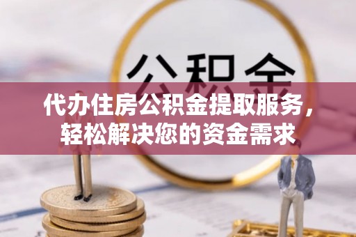 怀柔代办住房公积金提取服务，轻松解决您的资金需求