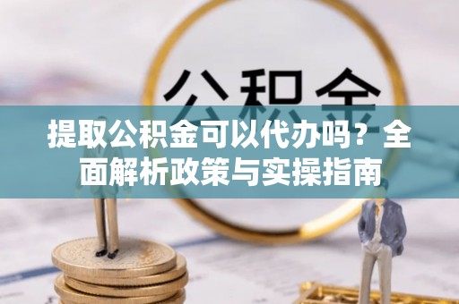 怀柔提取公积金可以代办吗？全面解析政策与实操指南