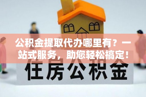 怀柔公积金提取代办哪里有？一站式服务，助您轻松搞定！