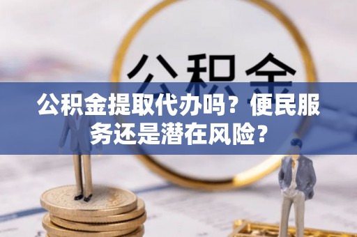 怀柔公积金提取代办吗？便民服务还是潜在风险？
