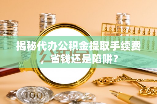怀柔揭秘代办公积金提取手续费，省钱还是陷阱？