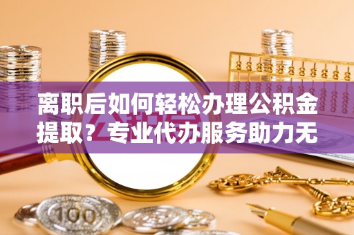 怀柔离职后如何轻松办理公积金提取？专业代办服务助力无忧