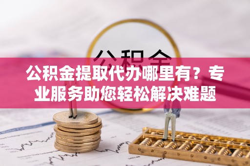 怀柔公积金提取代办哪里有？专业服务助您轻松解决难题
