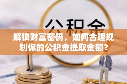 怀柔解锁财富密码，如何合理规划你的公积金提取金额？