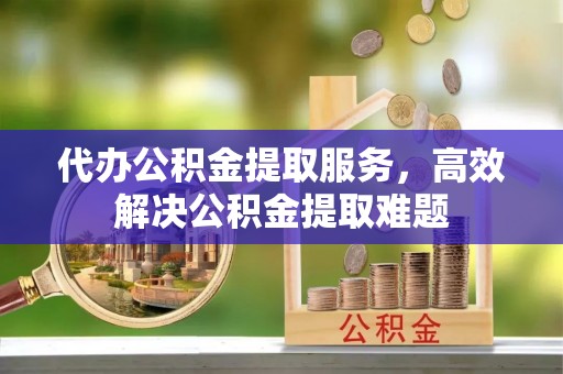 怀柔代办公积金提取服务，高效解决公积金提取难题