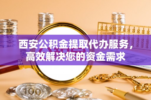 怀柔西安公积金提取代办服务，高效解决您的资金需求