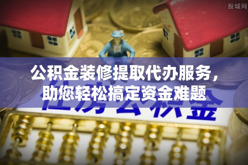 怀柔公积金装修提取代办服务，助您轻松搞定资金难题