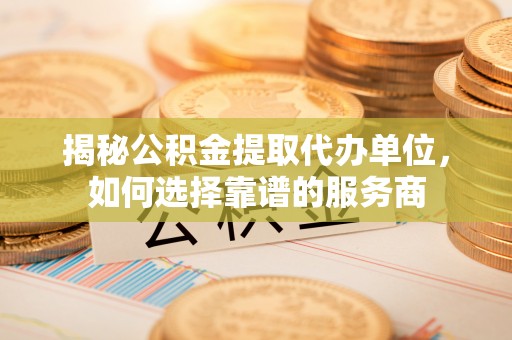 怀柔揭秘公积金提取代办单位，如何选择靠谱的服务商