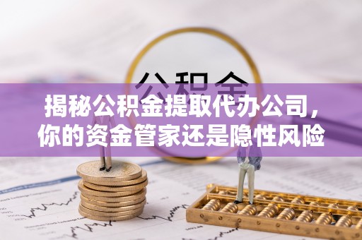 怀柔揭秘公积金提取代办公司，你的资金管家还是隐性风险？