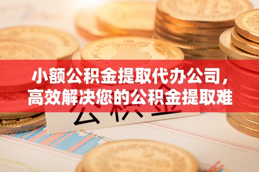 怀柔小额公积金提取代办公司，高效解决您的公积金提取难题