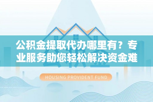 怀柔公积金提取代办哪里有？专业服务助您轻松解决资金难题