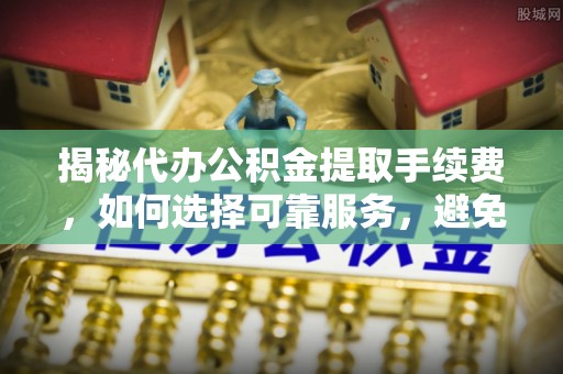 怀柔揭秘代办公积金提取手续费，如何选择可靠服务，避免隐形陷阱