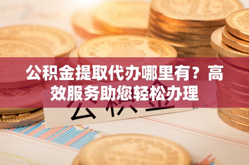 怀柔公积金提取代办哪里有？高效服务助您轻松办理