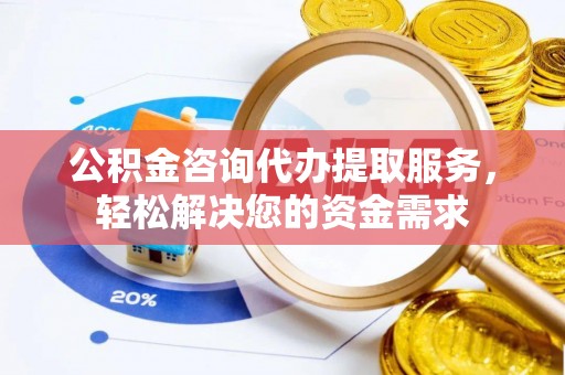 怀柔公积金咨询代办提取服务，轻松解决您的资金需求