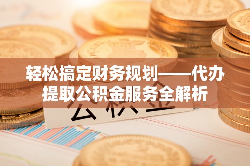 怀柔轻松搞定财务规划——代办提取公积金服务全解析