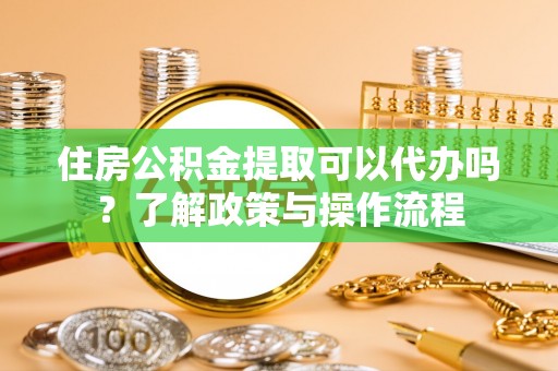 怀柔住房公积金提取可以代办吗？了解政策与操作流程
