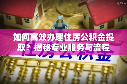 怀柔如何高效办理住房公积金提取？揭秘专业服务与流程