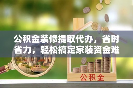怀柔公积金装修提取代办，省时省力，轻松搞定家装资金难题