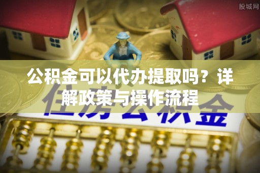 怀柔公积金可以代办提取吗？详解政策与操作流程