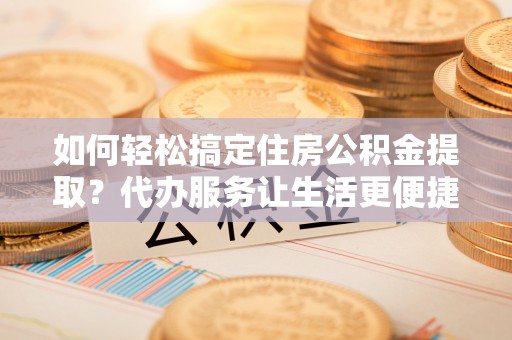 怀柔如何轻松搞定住房公积金提取？代办服务让生活更便捷