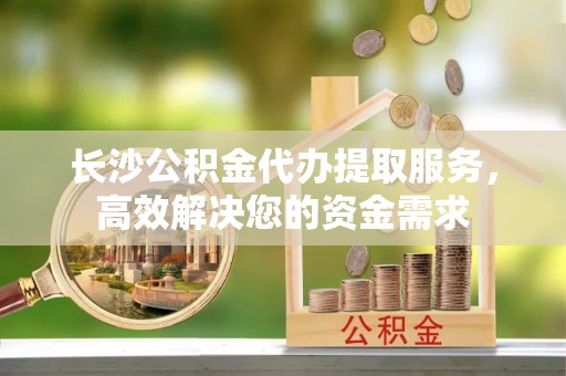 怀柔长沙公积金代办提取服务，高效解决您的资金需求
