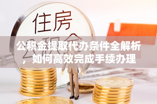 怀柔公积金提取代办条件全解析，如何高效完成手续办理