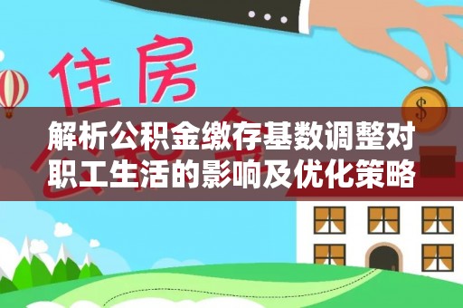 怀柔解析公积金缴存基数调整对职工生活的影响及优化策略